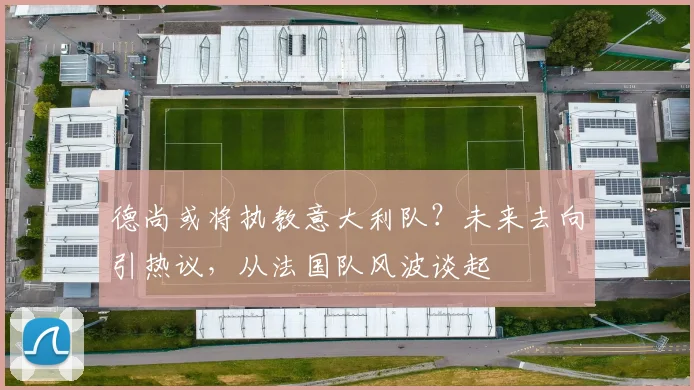 德尚或将执教意大利队？未来去向引热议，从法国队风波谈起