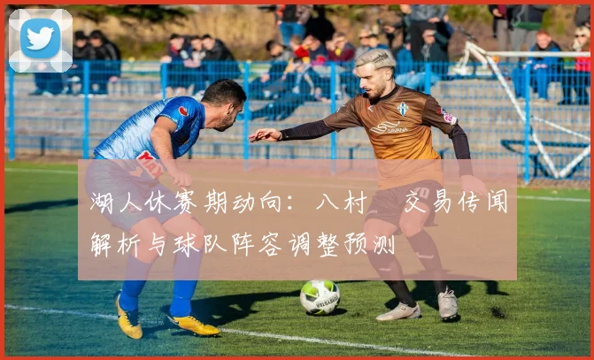 湖人休赛期动向：八村塁交易传闻解析与球队阵容调整预测
