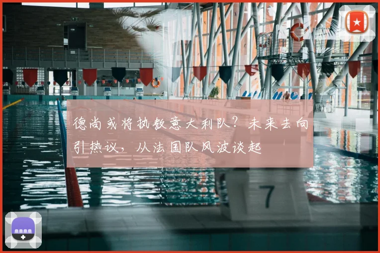 德尚或将执教意大利队?未来去向引热议,从法国队风波谈起