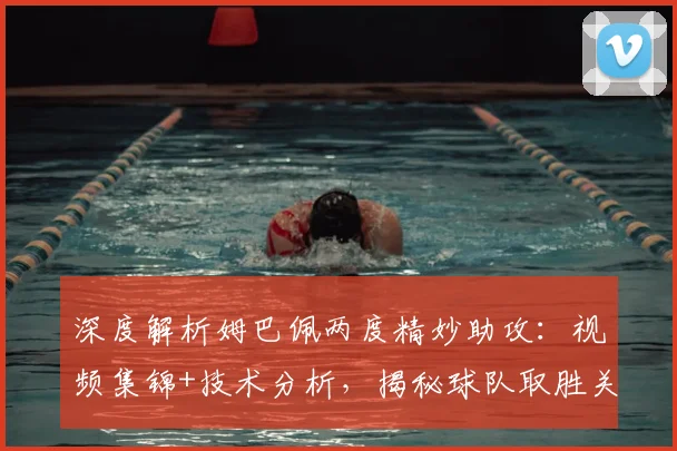 深度解析姆巴佩两度精妙助攻：视频集锦+技术分析，揭秘球队取胜关键