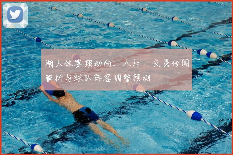 湖人休赛期动向:八村塁交易传闻解析与球队阵容调整预测